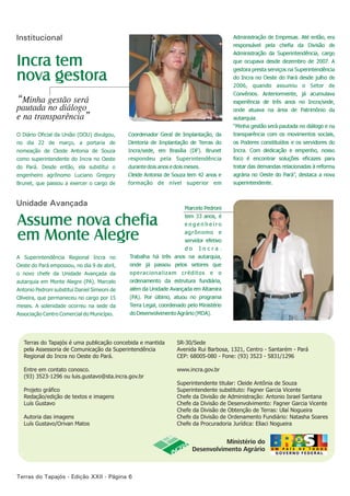 Institucional
Coordenador Geral de Implantação, da
Diretoria de Implantação de Terras do
Incra/sede, em Brasília (DF). Brunet
respondeu pela Superintendência
durante dois anos e dois meses.
Cleide Antonia de Souza tem 42 anos e
formação de nível superior em
Administração de Empresas. Até então, era
responsável pela chefia da Divisão de
Administração da Superintendência, cargo
que ocupava desde dezembro de 2007. A
gestora presta serviços na Superintendência
do Incra no Oeste do Pará desde julho de
2006, quando assumiu o Setor de
Convênios. Anteriormente, já acumulava
experiência de três anos no Incra/sede,
onde atuava na área de Patrimônio da
autarquia.
“Minha gestão será pautada no diálogo e na
transparência com os movimentos sociais,
os Poderes constituídos e os servidores do
Incra. Com dedicação e empenho, nosso
foco é encontrar soluções eficazes para
tratar das demandas relacionadas à reforma
agrária no Oeste do Pará”, destaca a nova
superintendente.
Terras do Tapajós é uma publicação concebida e mantida
pela Assessoria de Comunicação da Superintendência
Regional do Incra no Oeste do Pará.
Entre em contato conosco.
(93) 3523-1296 ou luis.gustavo@sta.incra.gov.br
Projeto gráfico
Redação/edição de textos e imagens
Luís Gustavo
Autoria das imagens
Luís Gustavo/Orivan Matos
SR-30/Sede
Avenida Rui Barbosa, 1321, Centro - Santarém - Pará
CEP: 68005-080 - Fone: (93) 3523 - 5831/1296
www.incra.gov.br
Superintendente titular: Cleide Antônia de Souza
Superintendente substituto: Fagner Garcia Vicente
Chefe da Divisão de Administração: Antonio Israel Santana
Chefe da Divisão de Desenvolvimento: Fagner Garcia Vicente
Chefe da Divisão de Obtenção de Terras: Ulaí Nogueira
Chefe da Divisão de Ordenamento Fundiário: Natasha Soares
Chefe da Procuradoria Jurídica: Eliaci Nogueira
Terras do Tapajós - Edição XXII - Página 6
Marcelo Pedroni
tem 33 anos, é
e n g e n h e i r o
agrônomo e
servidor efetivo
d o I n c r a .
Trabalha há três anos na autarquia,
onde já passou pelos setores que
operacionalizam créditos e o
ordenamento da estrutura fundiária,
além da Unidade Avançada em Altamira
(PA). Por último, atuou no programa
Terra Legal, coordenado pelo Ministério
do Desenvolvimento Agrário (MDA).
A Superintendência Regional Incra no
Oeste do Pará empossou, no dia 9 de abril,
o novo chefe da Unidade Avançada da
autarquia em Monte Alegre (PA). Marcelo
Antonio Pedroni substitui Daniel Simeoni de
Oliveira, que permaneceu no por 15
meses. A solenidade ocorreu na sede da
Associação Centro Comercial do Município.
cargo
O Diário Oficial da União (DOU) divulgou,
no dia 22 de março, a portaria de
nomeação de Cleide Antonia de Souza
como superintendente do Incra no Oeste
do Pará. Desde então, ela substitui o
engenheiro agrônomo Luciano Gregory
Brunet, que passou a exercer o cargo de
Incra tem
nova gestora
“Minha gestão será
pautada no diálogo
e na transparência”
Assume nova chefia
em Monte Alegre
Unidade Avançada
 