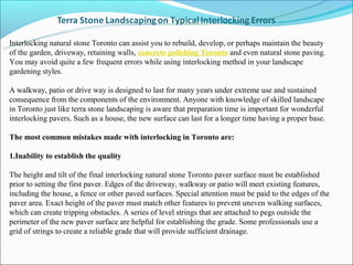 Interlocking natural stone Toronto can assist you to rebuild, develop, or perhaps maintain the beauty
of the garden, driveway, retaining walls, concrete polishing Toronto and even natural stone paving.
You may avoid quite a few frequent errors while using interlocking method in your landscape
gardening styles.

A walkway, patio or drive way is designed to last for many years under extreme use and sustained
consequence from the components of the environment. Anyone with knowledge of skilled landscape
in Toronto just like terra stone landscaping is aware that preparation time is important for wonderful
interlocking pavers. Such as a house, the new surface can last for a longer time having a proper base.

The most common mistakes made with interlocking in Toronto are:

1.Inability to establish the quality

The height and tilt of the final interlocking natural stone Toronto paver surface must be established
prior to setting the first paver. Edges of the driveway, walkway or patio will meet existing features,
including the house, a fence or other paved surfaces. Special attention must be paid to the edges of the
paver area. Exact height of the paver must match other features to prevent uneven walking surfaces,
which can create tripping obstacles. A series of level strings that are attached to pegs outside the
perimeter of the new paver surface are helpful for establishing the grade. Some professionals use a
grid of strings to create a reliable grade that will provide sufficient drainage.
 