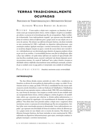 TERRAS TRADICIONALMENTE
OCUPADAS
PROCESSOS DE TERRITORIALIZAÇÃO E MOVIMENTOS SOCIAIS1
A L F R E D O WA G N E R B E R N O D E A L M E I D A
R E S U M O O texto analisa a relação entre o surgimento, na Amazônia, de movi-
mentos sociais que incorporam fatores étnicos, critérios ecológicos e de gênero na autodefini-
ção coletiva e os processos de territorialização que lhes são correspondentes. Ênfase é atribuí-
da às denominadas “terras tradicionalmente ocupadas”, que expressam uma diversidade de
formas de existência coletiva de diferentes povos e grupos sociais em suas relações com os re-
cursos da natureza. Não obstante suas diferentes formações históricas, elas foram instituídas
no texto constitucional de 1988 e reafirmadas nos dispositivos infraconstitucionais, como
constituições estaduais, legislações municipais e convênios internacionais. Em termos analíti-
cos tais formas designam situações nas quais o controle dos recursos básicos não é exercido li-
vre e individualmente por um determinado grupo doméstico de pequenos produtores diretos
ou por um de seus membros. A territorialidade funciona como fator de identificação, defesa
e força: laços solidários e de ajuda mútua informam um conjunto de regras firmadas sobre
uma base física considerada comum, essencial e inalienável, não obstante disposições sucessó-
rias porventura existentes. Aí a noção de “tradicional” não se reduz à história e incorpora as
identidades coletivas redefinidas situacionalmente numa mobilização continuada, assinalan-
do que as unidades sociais em jogo podem ser interpretadas como unidades de mobilização.
P A L A V R A S - C H A V E Amazônia; movimentos sociais; territorialidade.
INTRODUÇÃO
Nas duas últimas décadas estamos assistindo em todo o País, e notadamente na
Amazônia, ao advento de novos padrões de relação política no campo e na cidade. Os mo-
vimentos sociais no campo, que desde 1970 vêm se consolidando fora dos marcos tradi-
cionais do controle clientelístico e tendo nos Sindicatos de Trabalhadores e Trabalhadoras
Rurais uma de suas expressões maiores, conhecem desde 1988-1989 certos desdobramen-
tos, cujas formas de associação e luta escapam ao sentido estrito de uma entidade sindi-
cal, incorporando fatores étnicos, critérios ecológicos e critérios de gênero e de autodefi-
nição coletiva que concorrem para relativizar as divisões político-administrativas e a
maneira convencional de organização e de encaminhamento de demandas aos poderes
públicos.2
Para efeitos deste texto pretendo analisar a relação entre o surgimento destes
movimentos sociais e os processos de territorialização que lhes são correspondentes. Atri-
buo ênfase nestes mencionados processos às denominadas “terras tradicionalmente ocu-
padas”, que expressam uma diversidade de formas de existência coletiva de diferentes po-
vos e grupos sociais em suas relações com os recursos da natureza. Não obstante suas
diferentes formações históricas, elas foram instituídas no texto constitucional de 1988 e
reafirmadas nos dispositivos infraconstitucionais, quais sejam, constituições estaduais, le-
gislações municipais e convênios internacionais.
9R. B. ESTUDOS URBANOS E REGIONAIS V.6, N.1 / MAIO 2004
1 Meus agradecimentos à
Fundação Ford, que propi-
ciou recursos para a execu-
ção deste trabalho, e ao an-
tropólogo Aurélio Vianna
com quem debati a monta-
gem dos quadros demons-
trativos. Agradeço ainda ao
advogado Joaquim Shiraishi
Neto pelas informações a
respeito dos “faxinais”.
2 Este texto retoma ques-
tões analisadas em A. W. B.
de Almeida, “Universaliza-
ção e localismo – movimen-
tos sociais e crise dos
padrões tradicionais de rela-
ção política na Amazônia”,
1989.
 