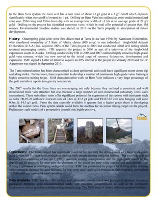 In the Bens Vein system the main vein has a core zone of about 23 g/t gold at a 3 g/t cutoff which expands
significantly when the cutoff is lowered to 1 g/t. Drilling on Bens Vein has outlined an open-ended mineralized
zone over 350m long and 350m down dip with an average true width of ~1.3m at an average grade of 23 g/t
gold. Drilling on the project has identified numerous veins, which in total offer potential of greater than 1M
ounces. Environmental baseline studies was started in 2010 on the Terra property in anticipation of future
development.

History: Outcropping gold veins were first discovered at Terra in the late 1990s by Kennecott Exploration,
who transferred ownership of 5 State of Alaska claims (800 acres) to one individual. AngloGold Ashanti
Exploration (U.S.A.) Inc. acquired 100% of the Terra project in 2005 and conducted initial drill testing which
returned encouraging results. ITH acquired the project in 2006 as part of a take-over of the AngloGold
exploration assets in Alaska. Drilling conducted by ITH in 2006 and 2007 outlined highly attractive high-grade
gold vein systems, which has now moved to the initial stage of resource delineation, development and
expansion. TMC signed a Letter of Intent to acquire an 80% interest in the project in February 2010 and the JV
Agreement was signed in September 2010.

The Terra mineralization has been characterized as deep epithermal and could have significant extent down dip
and along strike. Furthermore, there is potential to develop a number of continuous high-grade veins forming a
highly attractive mining target. Gold characterization work on Bens Vein indicates a very large percentage of
the gold and silver reports to a gravity concentrate.

The 2007 results for the Bens Area are encouraging not only because they outlined a consistent and well
mineralized main vein structure but also because a large number of well-mineralized subsidiary veins were
encountered. These subsidiary veins offer significant potential for expansion of the system with intercepts such
as holes TR-07-20 with new footwall zone of 0.6m @ 43.2 g/t gold and TR-07-22 with new hanging wall zone
0.8m @ 14.5 g/t gold. From the data currently available it appears that a higher grade shoot is developing
within the overall Bens Vein system which could form the nucleus for an initial mining target on the project.
Preliminary cash models of a prospective deposit look highly positive.




Opportunity: The Terra project has significant potential for not only the development of a large high-grade
gold deposit but for near-term production through bulk sample mining and pilot milling. The excellent gravity
recovery characteristics of the ore (+75%), favorable mining configuration and the high-grade nature of the
deposit are all positives for near-term development of the initial ore zone while surface and underground core
drilling exploration is developing additional ounces. TMC has positioned the project for drilling of the existing
vein systems to increase the gold resource, for near-term small-scale gold production transitioning to anticipated
30,000 ounce per year gold mine operation.

Data Available: TMC has the ITH surface and subsurface geochemical and geological database including
geological mapping, gold characterization study, and structural interpretations as well as the Kennecott
Exploration surface geochemical data and geological map. The 2008 State of Alaska airborne geophysical data.
                                                                                                        Page 2 of 4
 