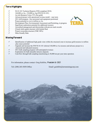 Terra Highlights
         NI 43-101 Technical Reports (TSX compliant 2010)
         168,000 oz Au , 310,000 oz Ag (ITH NI 43-101)
         Au rich Bonanza Veins (75% free gold)
         Advanced project with operational revenue model near term
         2011 drill program - Key personnel and equipment positioned
         Project potential to over a million oz Au
         Development Plan, Environmental Assessment and Permitting, in progress
         Significant exploration potential for additional resource
         Accredited management and directorship with proven track records
         Closely held capital structure with limited float
         Project ownership structure (TMC 80%)
         Mine friendly State

M oving Forward
         Identification of additional high grade veins within the structural zone to increase gold resource to million
          plus ounce potential
         Upgrade and increase the ITH NI 43-101 inferred 168,000 oz Au resource and advance project to a
          measured and indicated resource
         2011 bulk sampling program with anticipated revenues
         Exploration for bulk mineable intrusive deposits
         Cash flow through bulk sampling transitioning to 30,000 ton per year mine operation



     For information, please contact: Greg Schifrin, President & CEO

     Tel: (208) 265-5858 Office                            Email: gschifrin@terraminingcorp.com




                                                                                                              Page 4 of 4
 