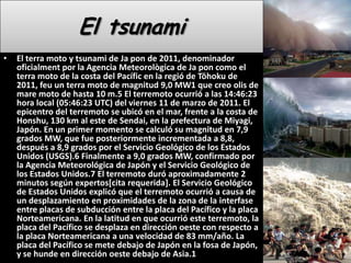 El tsunamiEl terra moto y tsunami de Ja pon de 2011, denominador oficialment por la Agencia Meteorològica de Ja pon como el terra moto de la costa del Pacífic en la regió de Tōhoku de 2011, feu un terra moto de magnitud 9,0 MW1 que creo olis de mare moto de hasta 10 m.5 El terremoto ocurrió a las 14:46:23 hora local (05:46:23 UTC) del viernes 11 de marzo de 2011. El epicentro del terremoto se ubicó en el mar, frente a la costa de Honshu, 130 km al este de Sendai, en la prefectura de Miyagi, Japón. En un primer momento se calculó su magnitud en 7,9 grados MW, que fue posteriormente incrementada a 8,8, después a 8,9 grados por el Servicio Geológico de los Estados Unidos (USGS).6 Finalmente a 9,0 grados MW, confirmado por la Agencia Meteorológica de Japón y el Servicio Geológico de los Estados Unidos.7 El terremoto duró aproximadamente 2 minutos según expertos[cita requerida]. El Servicio Geológico de Estados Unidos explicó que el terremoto ocurrió a causa de un desplazamiento en proximidades de la zona de la interfase entre placas de subducción entre la placa del Pacífico y la placa Norteamericana. En la latitud en que ocurrió este terremoto, la placa del Pacífico se desplaza en dirección oeste con respecto a la placa Norteamericana a una velocidad de 83 mm/año. La placa del Pacífico se mete debajo de Japón en la fosa de Japón, y se hunde en dirección oeste debajo de Asia.1