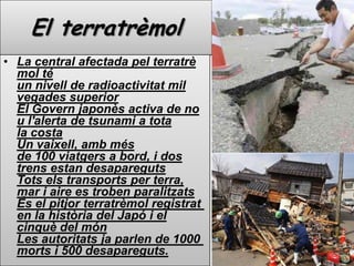 El terratrèmolLa central afectada pel terratrèmol té un nivell de radioactivitat mil vegades superiorEl Govern japonès activa de nou l'alerta de tsunami a tota la costaUn vaixell, amb més de 100 viatgers a bord, i dos trens estandesaparegutsTots els transports per terra, mar i aire es troben paralitzatsÉs el pitjor terratrèmol registrat en la història del Japó i el cinquè del mónLes autoritats ja parlen de 1000 morts i 500 desapareguts.