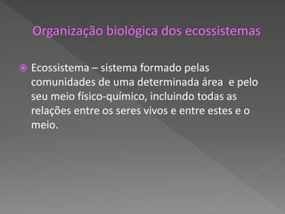  Ecossistema – sistema formado pelas
comunidades de uma determinada área e pelo
seu meio físico-químico, incluindo todas as
relações entre os seres vivos e entre estes e o
meio.
 