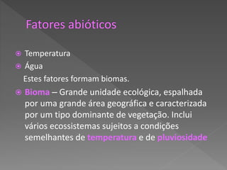  Temperatura
 Água
Estes fatores formam biomas.
 Bioma – Grande unidade ecológica, espalhada
por uma grande área geográfica e caracterizada
por um tipo dominante de vegetação. Inclui
vários ecossistemas sujeitos a condições
semelhantes de temperatura e de pluviosidade
 