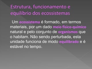 Um ecossistema é formado, em termos
materiais, por um dado meio físico-químico
natural e pelo conjunto de organismos que
o habitam. Não sendo perturbada, esta
unidade funciona de modo equilibrado e é
estável no tempo.
 