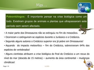 Mas…

    Paleontólogos: É importante pensar na crise biológica como um
    todo. Existiram grupos de animais e plantas que ultrapassaram este
    período sem serem afectado.

 • A maior parte dos Dinossauros não se extinguiu no fim do mesozóico.
 • Ocorreram e extinguiram-se espécies durante o Jurássico e o Cretácico.
 • Segundo alguns autores o Cretácico superior era já pobre em Dinossauros!
 • Aquando do impacto meteorítico – fim do Cretácico, sobreviveram 64% das
 espécies de vertebrados!
 • Alguns cientistas atribuem a crise biológica do final do Cretácico a um recuo do
 nível do mar (descida de 15 metros) – aumento da área continental – mudanças
 climáticas!
Page  10                               IL 2010
 
