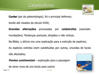 Catastrofismo

       Cuvier (pai da paleontologia), foi o principal defensor;

       Aceite até meados do século XVIII;

       Grandes     alterações    provocadas        por   catástrofes   (exemplo:

       inundações). Mudanças pontuais, dirigidas e não cíclicas.

       Na Bíblia, o dilúvio era uma explicação para a extinção de espécies;

       As espécies extintas eram substituídas por outras, oriundas de locais

       não afectados;

       Pontes continentais – explicação para a passagem

       de seres vivos de uns locais para outros
Page  12                                IL 2010
 