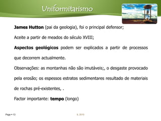 Uniformitarismo

       James Hutton (pai da geologia), foi o principal defensor;

       Aceite a partir de meados do século XVIII;

       Aspectos geológicos podem ser explicados a partir de processos

       que decorrem actualmente.

       Observações: as montanhas não são imutáveis;, o desgaste provocado

       pela erosão; os espessos estratos sedimentares resultado de materiais

       de rochas pré-existentes, .

       Factor importante: tempo (longo)


Page  13                              IL 2010
 