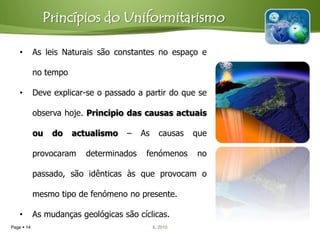 Princípios do Uniformitarismo

    •       As leis Naturais são constantes no espaço e

            no tempo

    •       Deve explicar-se o passado a partir do que se

            observa hoje. Principio das causas actuais

            ou   do    actualismo   –    As     causas   que

            provocaram    determinados    fenómenos      no

            passado, são idênticas às que provocam o

            mesmo tipo de fenómeno no presente.

    •       As mudanças geológicas são cíclicas.
Page  14                                     IL 2010
 