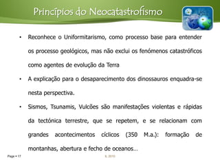 Princípios do Neocatastrofismo

       •    Reconhece o Uniformitarismo, como processo base para entender

            os processo geológicos, mas não exclui os fenómenos catastróficos

            como agentes de evolução da Terra

       •    A explicação para o desaparecimento dos dinossauros enquadra-se

            nesta perspectiva.

       •    Sismos, Tsunamis, Vulcões são manifestações violentas e rápidas

            da tectónica terrestre, que se repetem, e se relacionam com

            grandes   acontecimentos   cíclicos   (350   M.a.):   formação   de

            montanhas, abertura e fecho de oceanos…
Page  17                               IL 2010
 