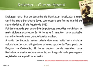 Krakatau… Que mudanças?

   Krakatau, uma ilha do tamanho de Manhattan localizada a meio
   caminho entre Sumatra e Java, conheceu o seu fim na manhã de
   segunda-feira, 27 de Agosto de 1883.
   Foi desintegrada por uma série de potentes erupções vulcânicas. A
   mais violenta aconteceu às l0 horas e 2 minutos, uma explosão
   semelhante à de uma grande bomba nuclear.
   A onda de impacte assim criada deu uma volta ao mundo à
   velocidade do som, atingindo o extremo oposto da Terra perto de
   Bogotá, na Colômbia, 19 horas depois, donde ressaltou para
   Krakatau, e assim sucessivamente, ao longo de sete passagens
   registadas na superfície terrestre…
                              Adaptado de. http://blacksmoker.wordpress.com/2008/10/11/neocatastrofismo-krakatau/


Page  18                                 IL 2010
 