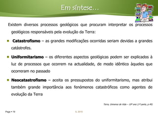 Em síntese…

  Existem diversos processos geológicos que procuram interpretar os processos
     geológicos responsáveis pela evolução da Terra:

      Catastrofismo – as grandes modificações ocorridas seriam devidas a grandes
     catástrofes.

     Uniformitarismo – os diferentes aspectos geológicas podem ser explicados à
     luz de processos que ocorrem na actualidade, de modo idêntico àqueles que
     ocorreram no passado

     Neocatastrofismo – aceita os pressupostos do uniformitarismo, mas atribui
     também grande importância aos fenómenos catastróficos como agentes de
     evolução da Terra

                                                       Terra, Universo de Vida – 10º ano (1ª parte, p.49)


Page  19                               IL 2010
 