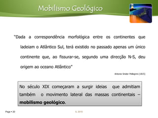 Mobilismo Geológico


        “Dada a correspondência morfológica entre os continentes que

            ladeiam o Atlântico Sul, terá existido no passado apenas um único

            continente que, ao fissurar-se, segundo uma direcção N-S, deu

            origem ao oceano Atlântico”
                                                             Antonio Snider Pellegrini (1815)




            No século XIX começaram a surgir ideias        que admitiam
            também    o movimento lateral das massas continentais –
            mobilismo geológico.
Page  20                                 IL 2010
 