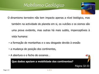 Mobilismo Geológico

      O dinamismo terrestre não tem impacto apenas a nível biológico, mas

            também na actividade do planeta em si, os vulcões e os sismos são

            uma prova evidente, mas outras há mais subtis, imperceptíveis à

            vista humana:

       • a formação de montanhas e o seu desgaste devido à erosão

       • a mudança de posição dos continentes,

       • A abertura e o fecho de oceanos…

            Que dados apoiam a mobilidade dos continentes?
                                                                Página 32-33
Page  21                                IL 2010
 