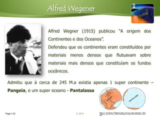 Alfred Wegener


                   Alfred Wegner (1915) publicou “A origem dos
                   Continentes e dos Oceanos”.
                   Defendeu que os continentes eram constituídos por
                   materiais menos densos que flutuavam sobre
                   materiais mais densos que constituíam os fundos
                   oceânicos.

 Admitiu que à cerca de 245 M.a existia apenas 1 super continente –
 Pangeia, e um super oceano - Pantalassa




Page  22                       IL 2010
 
