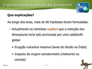 O que teria levado à extinção dos dinossauros?

      Que explicações?

      Ao longo dos anos, mais de 60 hipóteses foram formuladas.

           – Actualmente os cientistas supõem que a extinção dos
            dinossauros teria sido provocada por uma catástrofe
            global

            • Erupção vulcanica massiva (lavas do Decão na Índia)

            • Impacto de origem extraterrestre (meteorito ou
              cometa)
Page  4                           IL 2010
 