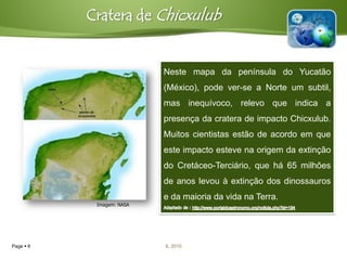 Cratera de Chicxulub


                           Neste mapa da península do Yucatão
                           (México), pode ver-se a Norte um subtil,
                           mas inequívoco, relevo que indica a
                           presença da cratera de impacto Chicxulub.
                           Muitos cientistas estão de acordo em que
                           este impacto esteve na origem da extinção
                           do Cretáceo-Terciário, que há 65 milhões
                           de anos levou à extinção dos dinossauros
                           e da maioria da vida na Terra.
            Imagem: NASA




Page  6                   IL 2010
 