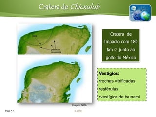 Cratera de Chicxulub


                                          Cratera de
                                      Impacto com 180
                                        km  junto ao
                                       golfo do México


                                    Vestígios:
                                    •rochas vitrificadas
                                    •esférulas
                                    •vestígios de tsunami
                     Imagem: NASA

Page  7               IL 2010
 