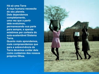 Há só uma Terra A raça humana necessita do seu planeta. Dele dependemos completamente, uma vez que a partir dele evoluimos, permanecendo sua parte para sempre, e apenas existimos por cortesia do auto-sustentável Sistema Terra. Quanto mais aprendemos, mais compreendemos que para a sobrevivência da Terra devemos cuidar dela como cuidamos dos nossos próprios filhos. 