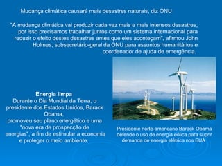 Mudança climática causará mais desastres naturais, diz ONU  "A mudança climática vai produzir cada vez mais e mais intensos desastres, por isso precisamos trabalhar juntos como um sistema internacional para reduzir o efeito destes desastres antes que eles aconteçam", afirmou John Holmes, subsecretário-geral da ONU para assuntos humanitários e coordenador de ajuda de emergência.  Energia limpa   Durante o Dia Mundial da Terra, o presidente dos Estados Unidos, Barack Obama,  promoveu seu plano energético e uma "nova era de prospecção de energias", a fim de estimular a economia e proteger o meio ambiente.  Presidente norte-americano Barack Obama defende o uso de energia eólica para suprir demanda de energia elétrica nos EUA                                                                                                                                                                                                                                                           