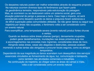Os desastres naturais podem ser melhor entendidos através do esquema proposto . Na natureza ocorrem diversos tipos de fenômenos que fazem parte da geodinâmica terrestre, responsáveis pela estruturação da paisagem.  Mas, se ocorrerem ou se deslocarem sobre um sistema social, gera uma  situação potencial de perigo a pessoas e bens. Caso haja o impacto, só será  considerado como desastre quando os danos e prejuízos foram extensivos e de difícil superação pelas comunidades afetadas. Se não gerar danos ou seguir sua trajetória por áreas não ocupadas, o fenômeno volta a ser considerado como  um evento natural.  Para exemplificar, uma tempestade severa (evento natural) produz fortes chuvas e ventos.  Quando se desloca sobre áreas urbanas (perigo), densamente ocupadas, podem gerar destelhamentos, inundações nas áreas próximos aos rios  e escorregamentos nas encostas mais íngremes, consideradas áreas de risco. Atingindo estas áreas, casas são alagadas e destruídas, pessoas acabam  morrendo e outras tantas são obrigadas a procurar locais seguros, como os abrigos  temporários.  Dependendo da sua magnitude,os danos acarretam num desequilíbrio dos serviços  essenciais vinculados ao fornecimento de água, luz, comunicação e transporte,  como também nas atividades comerciais e industriais.  Na continuação da trajetória, ao chegar sobre as áreas de campo e mata,  volta a ser considerada como um evento natural 