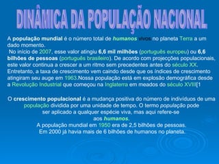 DINÂMICA DA POPULAÇÃO NACIONAL A  população mundial  é o número total de  humanos  vivos  no planeta  Terra  a um dado momento. No início de  2007 , esse valor atingiu  6,6 mil milhões  ( português europeu ) ou  6,6 bilhões de pessoas  ( português brasileiro ). De acordo com projecções populacionais, este valor continua a crescer a um ritmo sem precedentes antes do  século XX . Entretanto, a taxa de crescimento vem caindo desde que os índices de crescimento atingiram seu auge em  1963 .Nossa população está em explosão demográfica desde a  Revolução Industrial  que começou na  Inglaterra  em meados do  século XVIII [1   O  crescimento populacional  é a mudança positiva do número de indivíduos de uma população  dividida por uma unidade de tempo. O termo  população  pode  ser aplicado a qualquer espécie viva, mas aqui refere-se  aos  humanos . A população mundial em  1950  era de 2,5 bilhões de pessoas. Em 2000 já havia mais de 6 bilhões de humanos no planeta. 