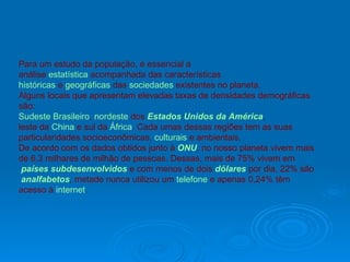 Para um estudo da população, é essencial a  análise  estatística  acompanhada das características  históricas  e  geográficas  das  sociedades  existentes no planeta.  Alguns locais que apresentam elevadas taxas de densidades demográficas são:  Sudeste Brasileiro ,  nordeste  dos  Estados Unidos da América ,  leste da  China  e sul da  África . Cada umas dessas regiões tem as suas particularidades socioeconômicas,  culturais  e ambientais. De acordo com os dados obtidos junto à  ONU , no nosso planeta vivem mais  de 6,3 milhares de milhão de pessoas. Dessas, mais de 75% vivem em países subdesenvolvidos  e com menos de dois  dólares  por dia, 22% são analfabetos , metade nunca utilizou um  telefone  e apenas 0,24% têm acesso à  internet . 
