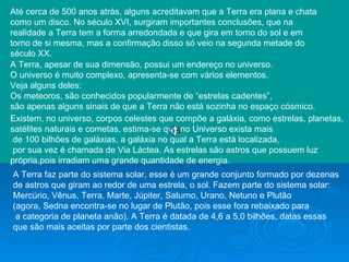 Até cerca de 500 anos atrás, alguns acreditavam que a Terra era plana e chata  como um disco. No século XVI, surgiram importantes conclusões, que na realidade a Terra tem a forma arredondada e que gira em torno do sol e em torno de si mesma, mas a confirmação disso só veio na segunda metade do século XX.  A Terra, apesar de sua dimensão, possui um endereço no universo.  O universo é muito complexo, apresenta-se com vários elementos.  Veja alguns deles:  Os meteoros, são conhecidos popularmente de “estrelas cadentes”, são apenas alguns sinais de que a Terra não está sozinha no espaço cósmico.  Existem, no universo, corpos celestes que compõe a galáxia, como estrelas, planetas, satélites naturais e cometas, estima-se que no Universo exista mais de 100 bilhões de galáxias, a galáxia no qual a Terra está localizada, por sua vez é chamada de Via Láctea. As estrelas são astros que possuem luz própria,pois irradiam uma grande quantidade de energia.  A Terra faz parte do sistema solar, esse é um grande conjunto formado por dezenas de astros que giram ao redor de uma estrela, o sol. Fazem parte do sistema solar:  Mercúrio, Vênus, Terra, Marte, Júpiter, Saturno, Urano, Netuno e Plutão  (agora, Sedna encontra-se no lugar de Plutão, pois esse fora rebaixado para a categoria de planeta anão). A Terra é datada de 4,6 a 5,0 bilhões, datas essas  que são mais aceitas por parte dos cientistas. 