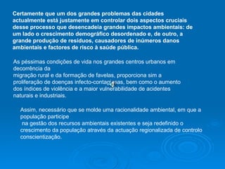 Certamente que um dos grandes problemas das cidades actualmente está justamente em controlar dois aspectos cruciais desse processo que desencadeia grandes impactos ambientais: de um lado o crescimento demográfico desordenado e, de outro, a grande produção de resíduos, causadores de inúmeros danos ambientais e factores de risco à saúde pública. As péssimas condições de vida nos grandes centros urbanos em decorrência da  migração rural e da formação de favelas, proporciona sim a proliferação de doenças infecto-contagiosas, bem como o aumento dos índices de violência e a maior vulnerabilidade de acidentes naturais e industriais. Assim, necessário que se molde uma racionalidade ambiental, em que a população participe na gestão dos recursos ambientais existentes e seja redefinido o crescimento da população através da actuação regionalizada de controlo conscientização.  