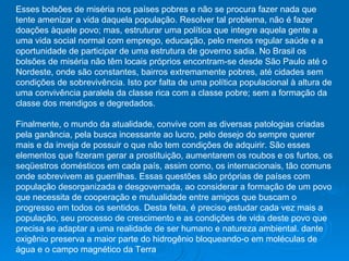 Esses bolsões de miséria nos países pobres e não se procura fazer nada que tente amenizar a vida daquela população. Resolver tal problema, não é fazer doações àquele povo; mas, estruturar uma política que integre aquela gente a uma vida social normal com emprego, educação, pelo menos regular saúde e a oportunidade de participar de uma estrutura de governo sadia. No Brasil os bolsões de miséria não têm locais próprios encontram-se desde São Paulo até o Nordeste, onde são constantes, bairros extremamente pobres, até cidades sem condições de sobrevivência. Isto por falta de uma política populacional à altura de uma convivência paralela da classe rica com a classe pobre; sem a formação da classe dos mendigos e degredados.  Finalmente, o mundo da atualidade, convive com as diversas patologias criadas pela ganância, pela busca incessante ao lucro, pelo desejo do sempre querer mais e da inveja de possuir o que não tem condições de adquirir. São esses elementos que fizeram gerar a prostituição, aumentarem os roubos e os furtos, os seqüestros domésticos em cada país, assim como, os internacionais, tão comuns onde sobrevivem as guerrilhas. Essas questões são próprias de países com população desorganizada e desgovernada, ao considerar a formação de um povo que necessita de cooperação e mutualidade entre amigos que buscam o progresso em todos os sentidos. Desta feita, é preciso estudar cada vez mais a população, seu processo de crescimento e as condições de vida deste povo que precisa se adaptar a uma realidade de ser humano e natureza ambiental. dante oxigênio preserva a maior parte do hidrogênio bloqueando-o em moléculas de água e o campo magnético da Terra  