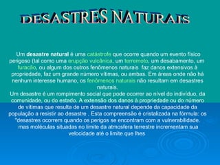 DESASTRES NATURAIS Um  desastre natural  é uma  catástrofe  que ocorre quando um evento físico perigoso (tal como uma  erupção vulcânica , um  terremoto , um desabamento, um  furacão , ou algum dos outros fenômenos naturais  faz danos extensivos à propriedade, faz um grande número vítimas, ou ambas. Em áreas onde não há nenhum interesse humano, os  fenômenos naturais  não resultam em desastres naturais. Um desastre é um rompimento social que pode ocorrer ao nível do indivíduo, da comunidade, ou do estado. A extensão dos danos à propriedade ou do número de vítimas que resulta de um desastre natural depende da capacidade da população a resistir ao desastre . Esta compreensão é cristalizada na fórmula: os "desastres ocorrem quando os perigos se encontram com a vulnerabilidade. mas moléculas situadas no limite da atmosfera terrestre incrementam sua velocidade até o limite que lhes  