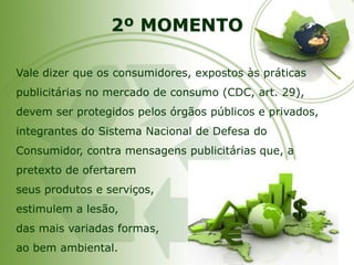 2º MOMENTO 
Vale dizer que os consumidores, expostos às práticas publicitárias no mercado de consumo (CDC, art. 29), devem ser protegidos pelos órgãos públicos e privados, integrantes do Sistema Nacional de Defesa do Consumidor, contra mensagens publicitárias que, a pretexto de ofertarem 
seus produtos e serviços, 
estimulem a lesão, 
das mais variadas formas, 
ao bem ambiental.  
