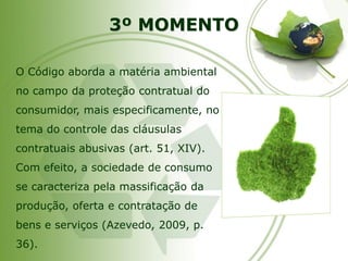 3º MOMENTOO Código aborda a matéria ambiental no campo da proteção contratual do consumidor, mais especificamente, no tema do controle das cláusulas contratuais abusivas (art. 51, XIV). Com efeito, a sociedade de consumo se caracteriza pela massificação da produção, oferta e contratação de bens e serviços (Azevedo, 2009, p. 36).  