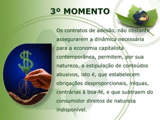 3º MOMENTOOs contratos de adesão, não obstante assegurarem a dinâmica necessária para a economia capitalista contemporânea, permitem, por sua natureza, a estipulação de conteúdos abusivos, isto é, que estabelecem obrigações desproporcionais, iníquas, contrárias à boa-fé, e que subtraem do consumidor direitos de natureza indisponível.  