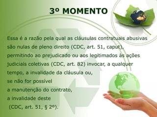 3º MOMENTO 
Essa é a razão pela qual as cláusulas contratuais abusivas são nulas de pleno direito (CDC, art. 51, caput), permitindo ao prejudicado ou aos legitimados às ações judiciais coletivas (CDC, art. 82) invocar, a qualquer tempo, a invalidade da cláusula ou, se não for possívela manutenção do contrato, a invalidade deste(CDC, art. 51, §2º).  