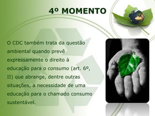 4º MOMENTO 
O CDC também trata da questão ambiental quando prevê expressamente o direito à educação para o consumo (art. 6º, II) que abrange, dentre outras situações, a necessidade de uma educação para o chamado consumo sustentável.  