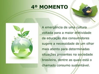 4º MOMENTO 
A emergência de uma cultura voltada para a maior efetividade da educação dos consumidores sugere a necessidade de um olhar mais atento para determinadas situações presentes na sociedade brasileira, dentre as quais está o chamado consumo sustentável.  