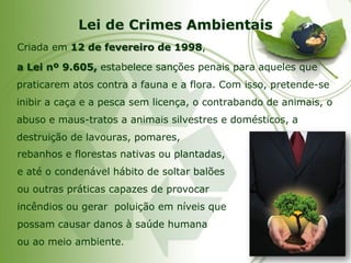 Lei de Crimes Ambientais 
Criada em 12 de fevereiro de 1998, 
a Lei nº 9.605,estabelece sanções penais para aqueles que praticarem atos contra a fauna e a flora. Com isso, pretende-se inibir a caça e a pesca sem licença, o contrabando de animais, o abuso e maus-tratos a animais silvestres e domésticos, a destruição de lavouras, pomares, 
rebanhos e florestas nativas ou plantadas, 
e até o condenável hábito de soltar balões 
ou outras práticas capazes de provocar 
incêndios ou gerar poluição em níveis que 
possam causar danos à saúde humana 
ou ao meio ambiente.  