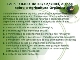 Lei nº 10.831 de 23/12/2003, dispõe sobre a Agricultura Orgânica 
Considera-se sistema orgânico de produção agropecuária todo aquele em que se adotam técnicas específicas, mediante a otimização do uso dos recursos naturais e socioeconômicos disponíveis e em que há respeito à integridade cultural das comunidades rurais, tendo por objetivo: 
a. a sustentabilidade econômica e ecológica; 
b. a maximização dos benefícios sociais; 
c. a minimização da dependência de energia não-renovável; 
d. empregar, sempre que possível, métodos culturais, biológicos e mecânicos, em contraposição ao uso de materiais sintéticos; 
e. a eliminação do uso de organismos geneticamente modificados e radiações ionizantes, em qualquer fase do processo de produção, processamento, armazenamento, distribuição e comercialização; 
f. a proteção do meio ambiente.  