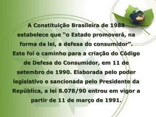 A Constituição Brasileira de 1988 estabelece que “o Estado promoverá, na forma da lei, a defesa do consumidor”. Este foi o caminho para a criação do Código de Defesa do Consumidor, em 11 de setembro de 1990. Elaborada pelo poder legislativo e sancionada pelo Presidente da República, a lei 8.078/90 entrou em vigor a partir de 11 de março de 1991.  