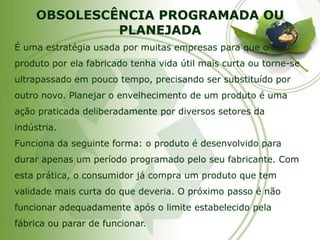 OBSOLESCÊNCIA PROGRAMADA OU PLANEJADA 
É uma estratégia usada por muitas empresas para que o produto por ela fabricado tenha vida útil mais curta ou torne-se ultrapassado em pouco tempo, precisando ser substituído por outro novo. Planejar o envelhecimento de um produto é uma ação praticada deliberadamente por diversos setores da indústria. 
Funciona da seguinte forma: o produto é desenvolvido para durar apenas um período programado pelo seu fabricante. Com esta prática, o consumidor já compra um produto que tem validade mais curta do que deveria. O próximo passo é não funcionar adequadamente após o limite estabelecido pela fábrica ou parar de funcionar.  