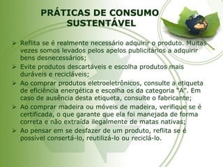 PRÁTICAS DE CONSUMOSUSTENTÁVEL 
Reflita se é realmente necessário adquirir o produto. Muitas vezes somos levados pelos apelos publicitários a adquirir bens desnecessários; 
Evite produtos descartáveis e escolha produtos mais duráveis e recicláveis; 
Ao comprar produtos eletroeletrônicos, consulte a etiqueta de eficiência energética e escolha os da categoria “A”. Em caso de ausência desta etiqueta, consulte o fabricante; 
Ao comprar madeira ou móveis de madeira, verifique se é certificada, o que garante que ela foi manejada de forma correta e não extraída ilegalmente de matas nativas; 
Ao pensar em se desfazer de um produto, reflita se é possível consertá-lo, reutilizá-lo ou reciclá-lo.  