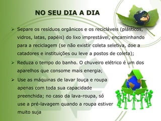 NO SEU DIA A DIA 
Separe os resíduos orgânicos e os recicláveis (plásticos, vidros, latas, papéis) do lixo imprestável, encaminhando para a reciclagem (se não existir coleta seletiva, doe a catadores e instituições ou leve a postos de coleta); 
Reduza o tempo do banho. O chuveiro elétrico é um dos aparelhos que consome mais energia; 
Use as máquinas de lavar louça e roupa apenas com toda sua capacidade preenchida; no caso da lava-roupa, só use a pré-lavagem quando a roupa estiver muito suja  