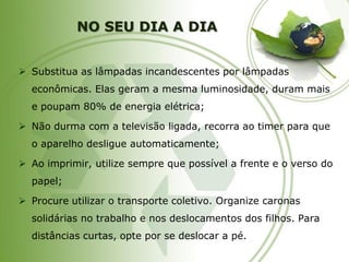 NO SEU DIA A DIA 
Substitua as lâmpadas incandescentes por lâmpadas econômicas. Elas geram a mesma luminosidade, duram mais e poupam 80% de energia elétrica; 
Não durma com a televisão ligada, recorra ao timer para que o aparelho desligue automaticamente; 
Ao imprimir, utilize sempre que possível a frente e o verso do papel; 
Procure utilizar o transporte coletivo. Organize caronas solidárias no trabalho e nos deslocamentos dos filhos. Para distâncias curtas, opte por se deslocar a pé.  