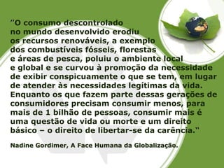 ”O consumo descontrolado 
no mundo desenvolvido erodiu 
os recursos renováveis, a exemplo 
dos combustíveis fósseis, florestas 
e áreas de pesca, poluiu o ambiente local 
e global e se curvou à promoção da necessidade de exibir conspicuamente o que se tem, em lugar de atender às necessidades legítimas da vida. Enquanto os que fazem parte dessas gerações de consumidores precisam consumir menos, para mais de 1 bilhão de pessoas, consumir mais é uma questão de vida ou morte e um direito básico –o direito de libertar-se da carência.“ Nadine Gordimer, A Face Humana da Globalização.  