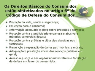 Os Direitos Básicos do Consumidor estão sintetizados no artigo 6º do Código de Defesa do Consumidor 
Proteção da vida, saúde e segurança; 
Educação para o consumo; 
Informação adequada e clara sobre produtos e serviços; 
Proteção contra a publicidade enganosa e abusiva e métodos comerciais ilegais; 
Proteção contra práticas e cláusulas abusivas nos contratos; 
Prevenção e reparação de danos patrimoniais e morais; 
Adequação e prestação eficaz dos serviços públicos em geral; 
Acesso à justiça e aos órgãos administrativos e facilitação da defesa em favor do consumidor.  