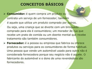 CONCEITOS BÁSICOS 
Consumidor:é quem compra um produto oucontrata um serviço de um fornecedor; tambémé aquele que utiliza um produto comprado por outros. Ou seja, uma criança que se diverte com um brinquedo comprado para ela é consumidora; um morador de rua que recebe um prato de comida ou um doente mental que recebe tratamento são também consumidores. 
Fornecedor: é a pessoa ou empresa que fabrica ou oferece produtos ou serviços para os consumidores de forma habitual. Uma pessoa que vende um automóvel usado para outra não é considerada fornecedora porque seu negócio não é aquele. O fabricante do automóvel e o dono de uma revendedora são fornecedores.  