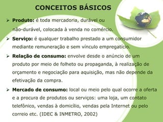 CONCEITOS BÁSICOS 
Produto: é toda mercadoria, durável ounão-durável, colocada à venda no comércio. 
Serviço: é qualquer trabalho prestado a um consumidor mediante remuneração e sem vínculo empregatício. 
Relação de consumo: envolve desde o anúncio de um produto por meio de folheto ou propaganda, à realização de orçamento e negociação para aquisição, mas não depende da efetivação da compra. 
Mercado de consumo:local ou meio pelo qual ocorre a oferta e a procura de produtos ou serviços: uma loja, um contato telefônico, vendas à domicílio, vendas pela Internet ou pelo correio etc. (IDEC & INMETRO, 2002)  