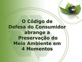 O Código de 
Defesa do Consumidor abrange a 
Preservação do 
Meio Ambiente em 
4 Momentos  
